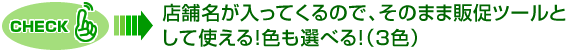 CHECK！店舗名が入ってくるので、そのまま販促ツールと
して使える！色も選べる！（３色）